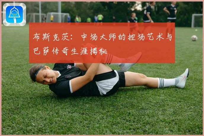 布斯克茨：中场大师的控场艺术与巴萨传奇生涯揭秘