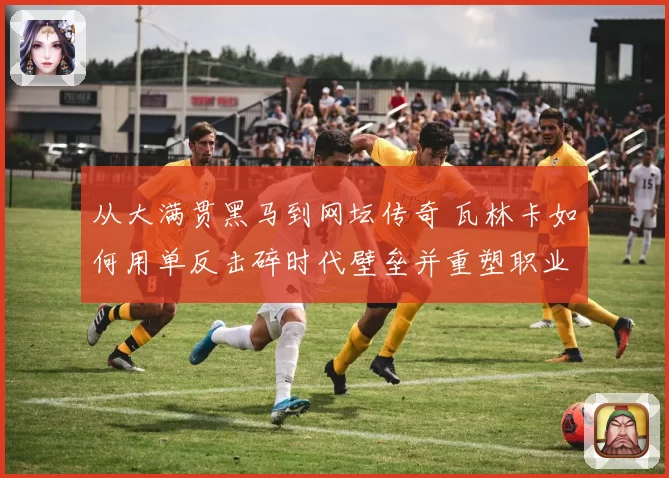 从大满贯黑马到网坛传奇 瓦林卡如何用单反击碎时代壁垒并重塑职业生涯荣光