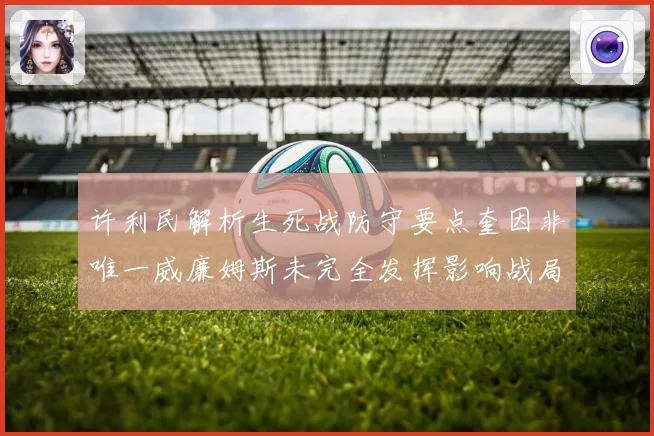 许利民解析生死战防守要点奎因非唯一威廉姆斯未完全发挥影响战局专题观察