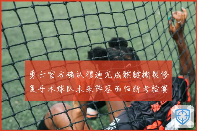 勇士官方确认穆迪完成髌腱撕裂修复手术球队未来阵容面临新考验赛场复盘