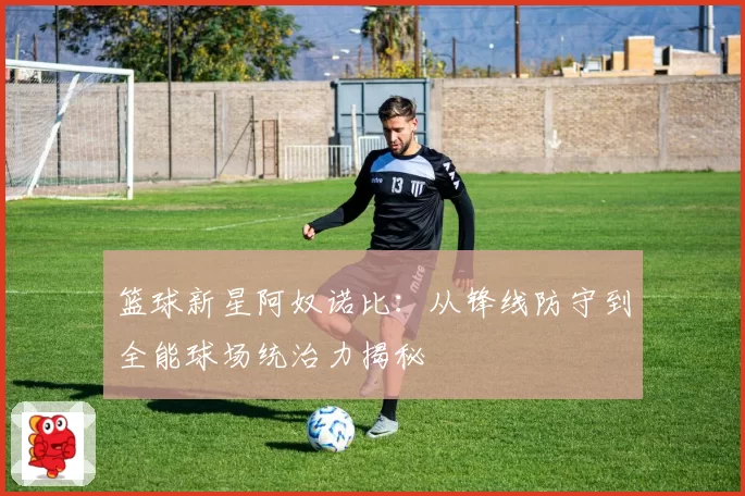 篮球新星阿奴诺比：从锋线防守到全能球场统治力揭秘