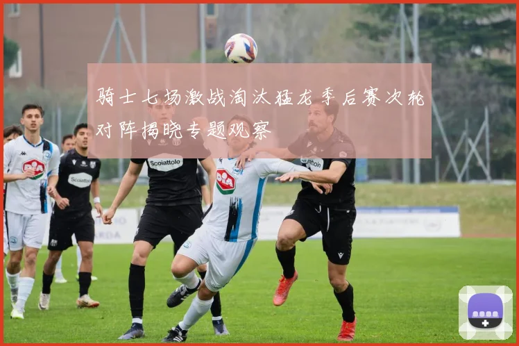 骑士七场激战淘汰猛龙季后赛次轮对阵揭晓专题观察