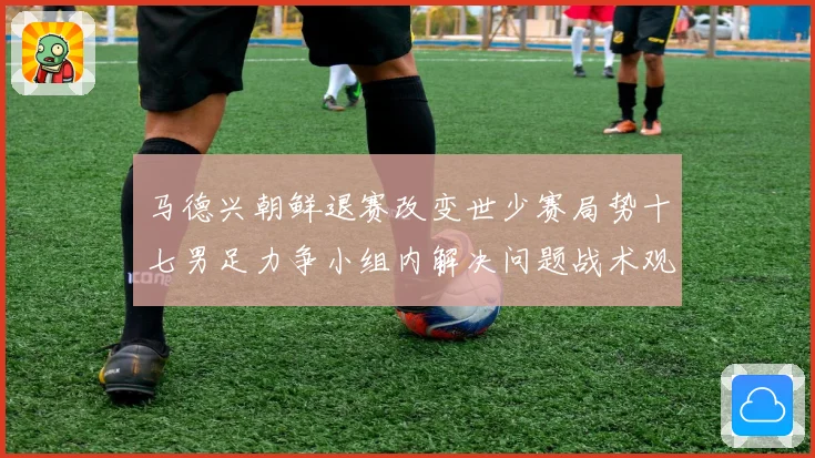 马德兴朝鲜退赛改变世少赛局势十七男足力争小组内解决问题战术观察