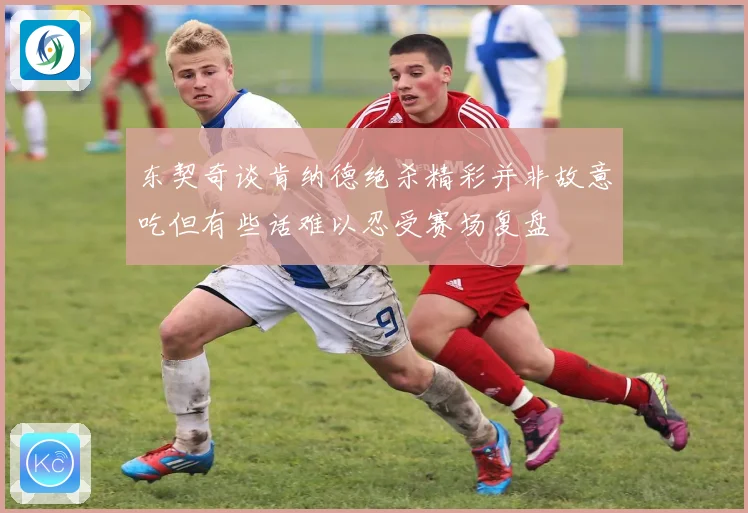 东契奇谈肯纳德绝杀精彩并非故意吃但有些话难以忍受赛场复盘
