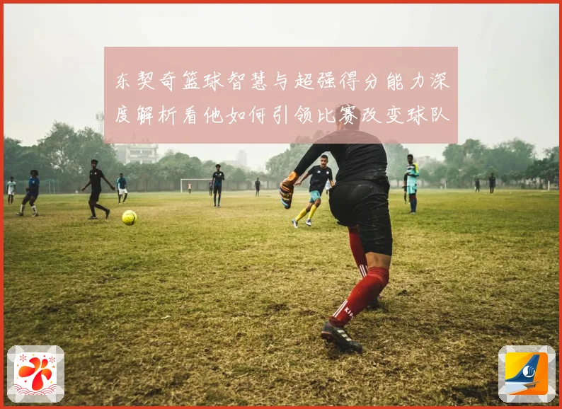 东契奇篮球智慧与超强得分能力深度解析看他如何引领比赛改变球队命运