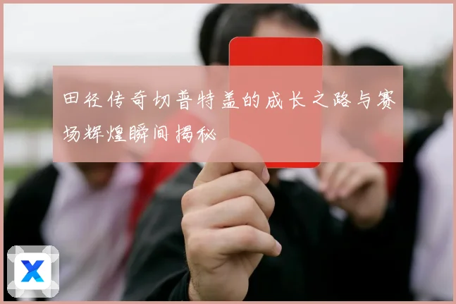 田径传奇切普特盖的成长之路与赛场辉煌瞬间揭秘