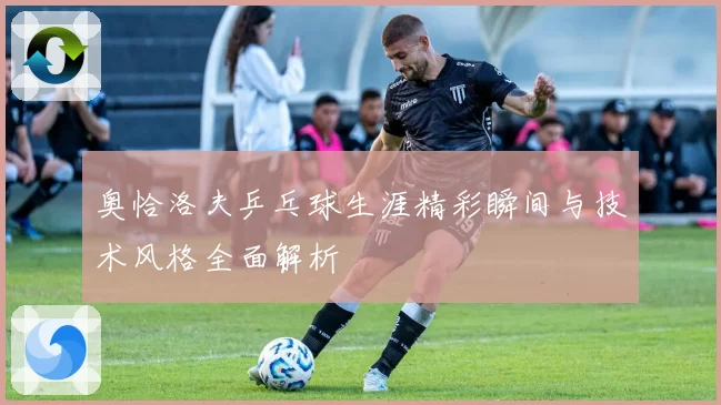 奥恰洛夫乒乓球生涯精彩瞬间与技术风格全面解析