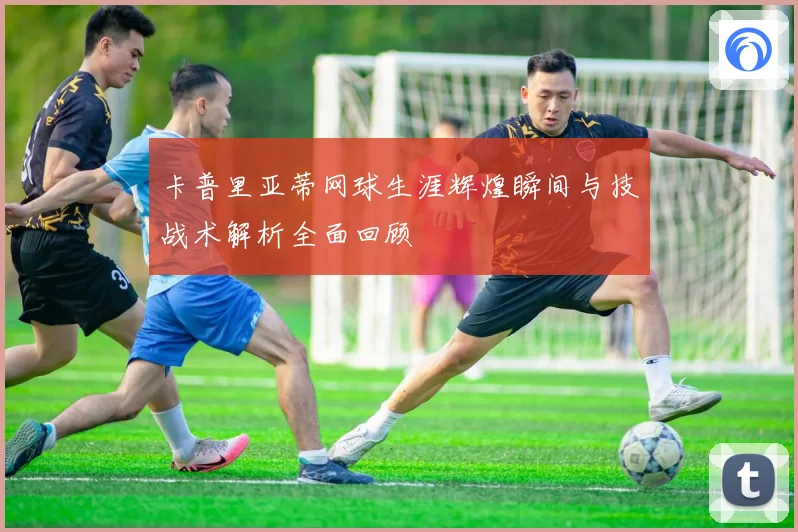 卡普里亚蒂网球生涯辉煌瞬间与技战术解析全面回顾