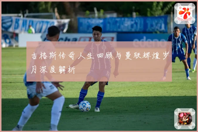 吉格斯传奇人生回顾与曼联辉煌岁月深度解析