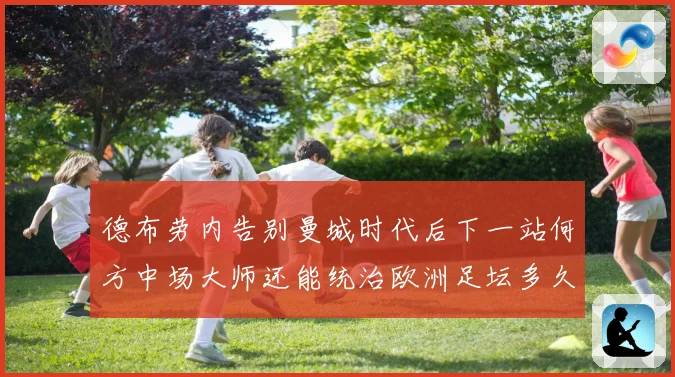 德布劳内告别曼城时代后下一站何方中场大师还能统治欧洲足坛多久