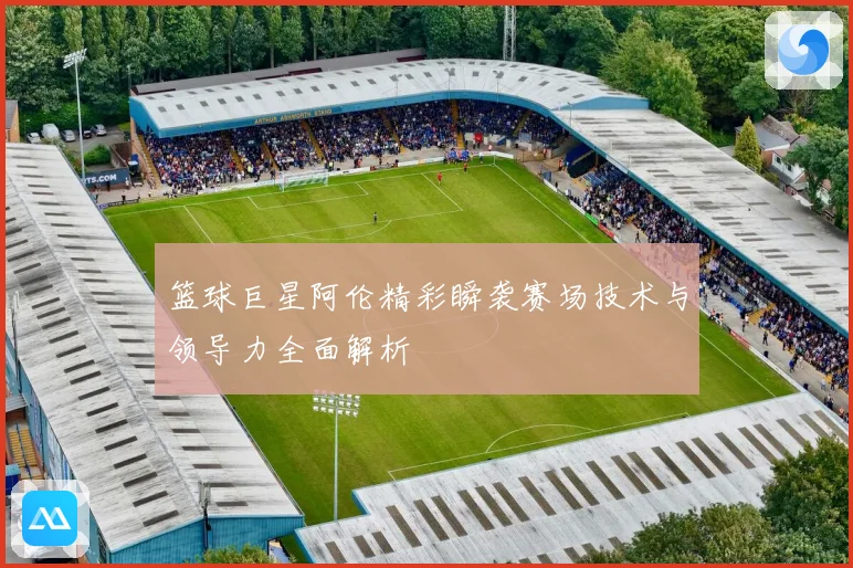 篮球巨星阿伦精彩瞬袭赛场技术与领导力全面解析