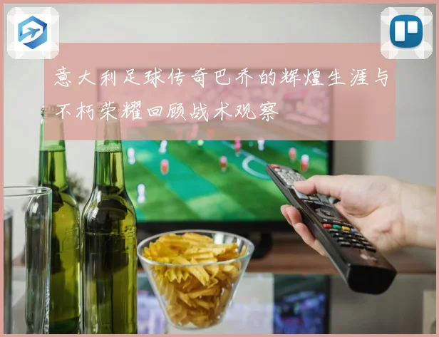 意大利足球传奇巴乔的辉煌生涯与不朽荣耀回顾战术观察