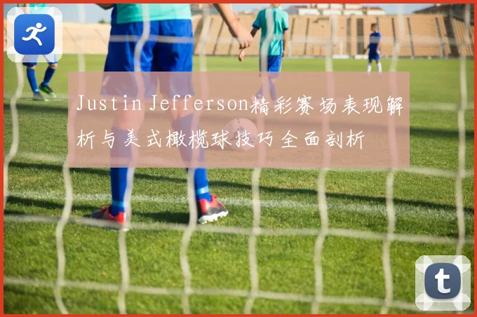Justin Jefferson精彩赛场表现解析与美式橄榄球技巧全面剖析