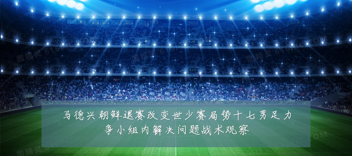 马德兴朝鲜退赛改变世少赛局势十七男足力争小组内解决问题战术观察