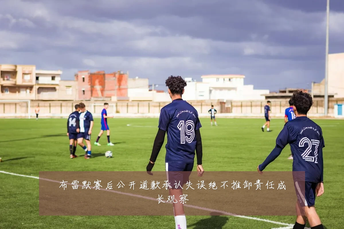 布雷默赛后公开道歉承认失误绝不推卸责任成长观察