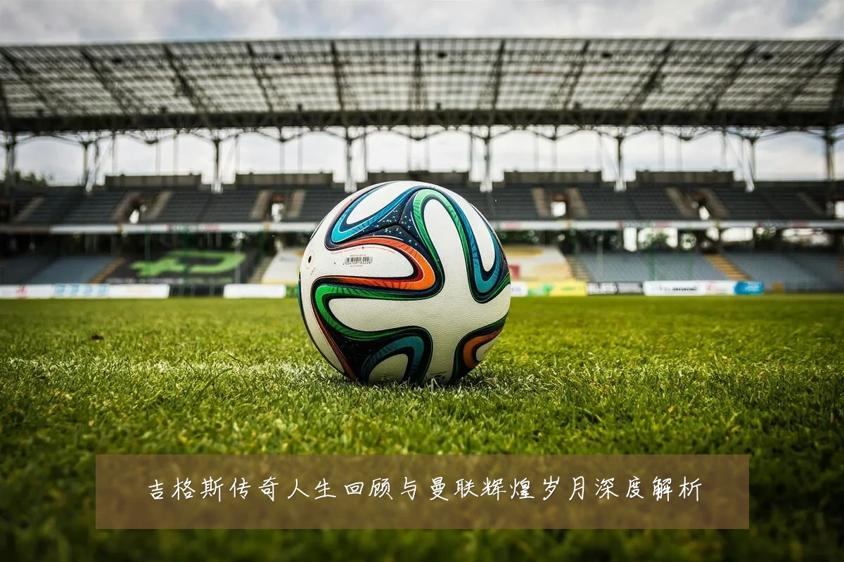 吉格斯传奇人生回顾与曼联辉煌岁月深度解析