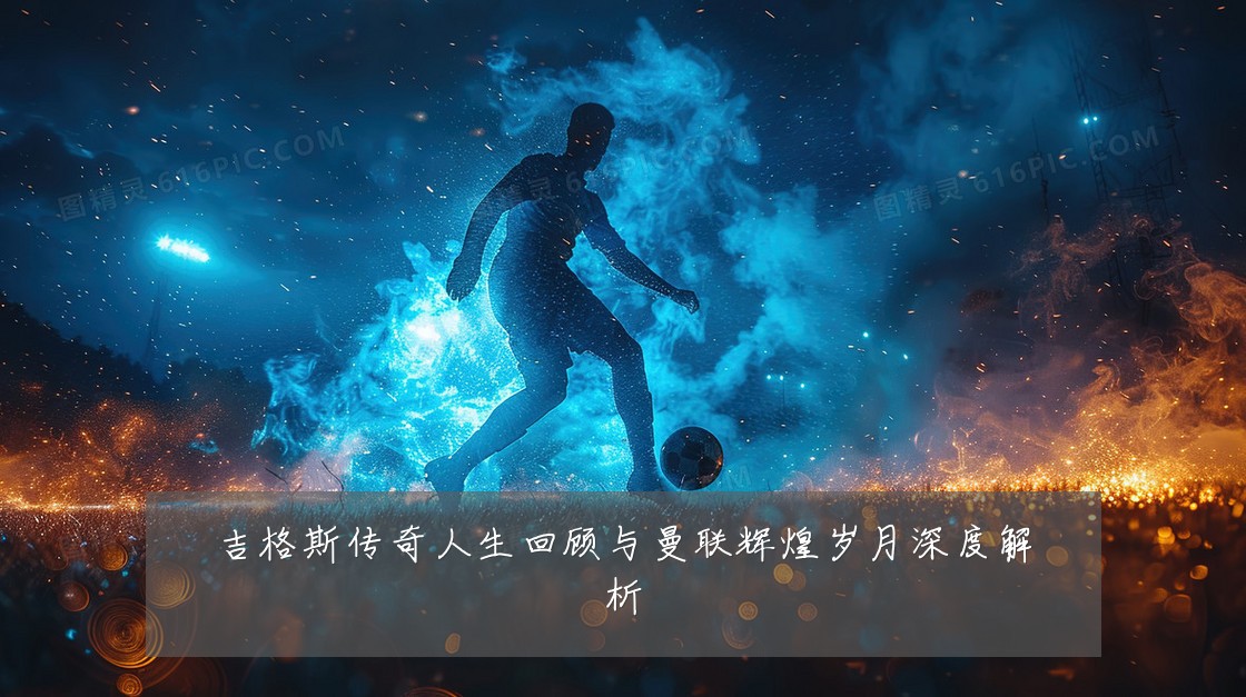 吉格斯传奇人生回顾与曼联辉煌岁月深度解析