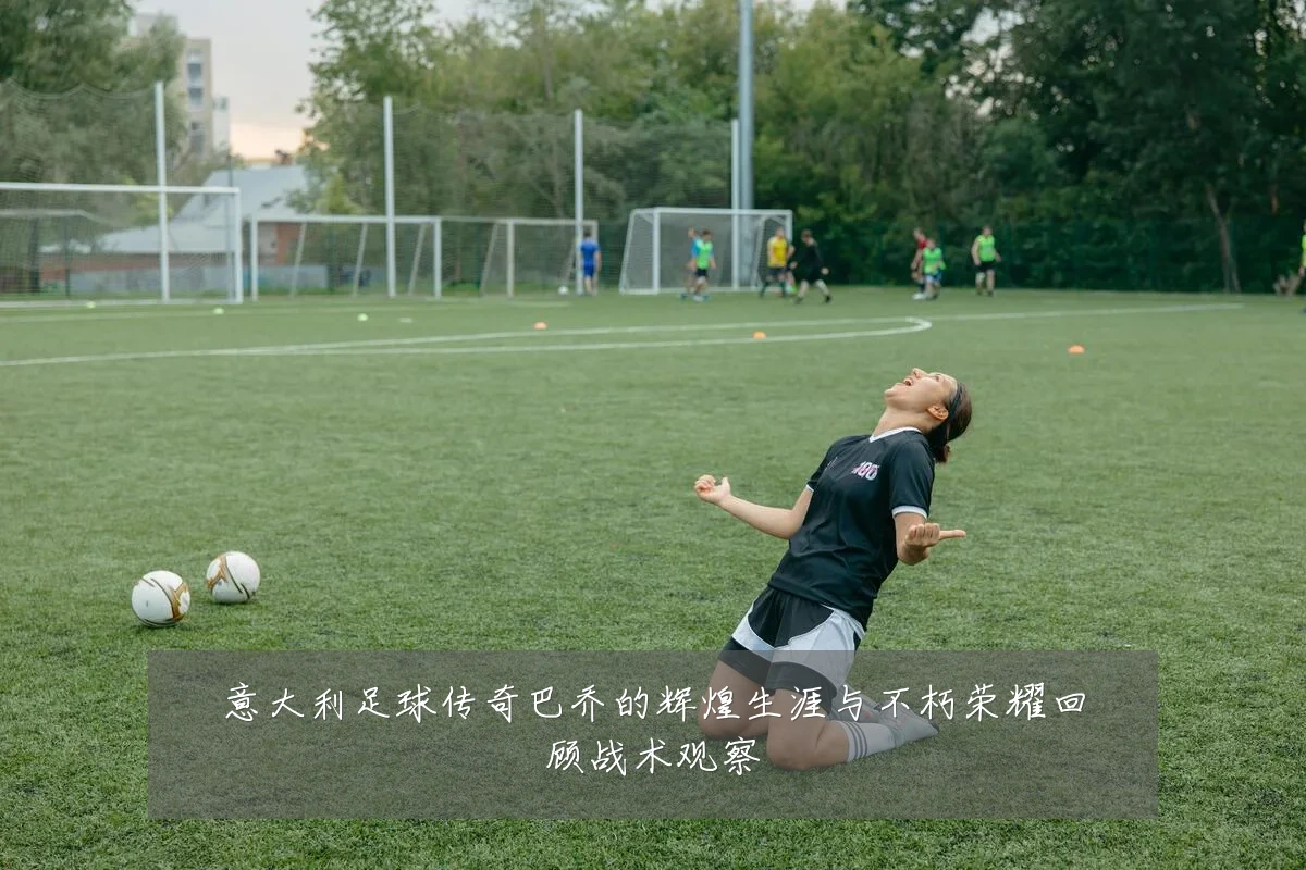 意大利足球传奇巴乔的辉煌生涯与不朽荣耀回顾战术观察
