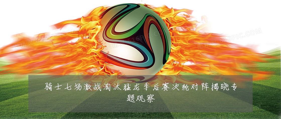 骑士七场激战淘汰猛龙季后赛次轮对阵揭晓专题观察